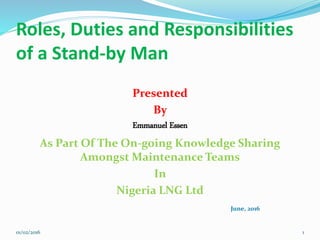 Roles, Duties and Responsibilities
of a Stand-by Man
Presented
By
Emmanuel Essen
As Part Of The On-going Knowledge Sharing
Amongst Maintenance Teams
In
Nigeria LNG Ltd
June, 2016
01/02/2016 1
 