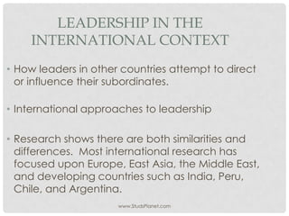 www.StudsPlanet.com
LEADERSHIP IN THE
INTERNATIONAL CONTEXT
• How leaders in other countries attempt to direct
or influence their subordinates.
• International approaches to leadership
• Research shows there are both similarities and
differences. Most international research has
focused upon Europe, East Asia, the Middle East,
and developing countries such as India, Peru,
Chile, and Argentina.
 