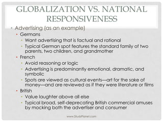 GLOBALIZATION VS. NATIONAL
RESPONSIVENESS
• Advertising (as an example)
• Germans
• Want advertising that is factual and rational
• Typical German spot features the standard family of two
parents, two children, and grandmother
• French
• Avoid reasoning or logic
• Advertising is predominantly emotional, dramatic, and
symbolic
• Spots are viewed as cultural events—art for the sake of
money—and are reviewed as if they were literature or films
• British
• Value laughter above all else
• Typical broad, self-deprecating British commercial amuses
by mocking both the advertiser and consumer
www.StudsPlanet.com
 