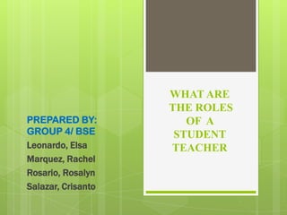 PREPARED BY:
GROUP 4/ BSE
Leonardo, Elsa
Marquez, Rachel
Rosario, Rosalyn
Salazar, Crisanto

WHAT ARE
THE ROLES
OF A
STUDENT
TEACHER

 