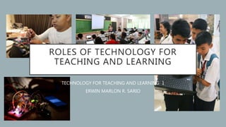 ROLES OF TECHNOLOGY FOR
TEACHING AND LEARNING
TECHNOLOGY FOR TEACHING AND LEARNING 1
ERWIN MARLON R. SARIO
 