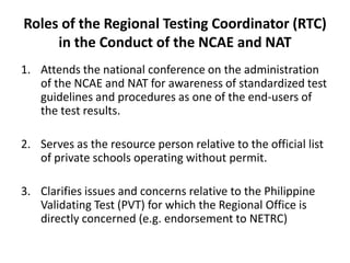 Roles of the Regional Testing Coordinator (RTC)
in the Conduct of the NCAE and NAT
1. Attends the national conference on the administration
of the NCAE and NAT for awareness of standardized test
guidelines and procedures as one of the end-users of
the test results.
2. Serves as the resource person relative to the official list
of private schools operating without permit.
3. Clarifies issues and concerns relative to the Philippine
Validating Test (PVT) for which the Regional Office is
directly concerned (e.g. endorsement to NETRC)
 