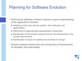 Planning for Software Evolution
 Planning for software evolution requires a good understanding
of the application’s domain:
 Modeling of the main domain entities, their attributes and
relationships.
 Refinement of generalization/specialization hierarchies.
 Identification of the domain aspects that are not represented in the
current requirements.
 Identification of areas of volatility that are likely to change.
 Domain analysis should drive the introduction of mechanisms
for flexibility and extensibility.
 