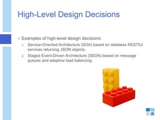 High-Level Design Decisions
 Examples of high-level design decisions:
1. Service-Oriented Architecture (SOA) based on stateless RESTful
services returning JSON objects.
2. Staged Event-Driven Architecture (SEDA) based on message
queues and adaptive load balancing.
 