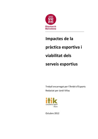 1
Impactes de la
pràctica esportiva i
viabilitat dels
serveis esportius
Treball encarregat per l’Àmbit d’Esports
Redactat per Jordi Viñas
Octubre 2012
 