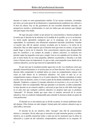Roles	del	profesional	docente	
Máster en formación del profesorado de secundaria
	
6	
	
docente se centra en estos pensamientos inútiles. Si las recetas existentes, inventadas
por otros, así como gozar de un dinamismo y esquematización académica nos valiesen a
la hora de educar, hoy en día gozaríamos de una sociedad altamente educada, con
perspectivas morales y profesionales, lo cual nos indica que aún tenemos que trabajar
más para lograr esta utopía.
He aquí una gran verdad: no por poseer los conocimientos y técnicas propias de
la teoría que el docente ha de dominar en la medida de lo posible, ya se es un docente.
La teoría puede aprenderla cualquiera que se lo proponga, con un mínimo de
capacidades. Si creyéramos esta afirmación estaríamos haciendo cientifismo. Enseñar
va mucho más allá de aportar secretos revelados por la técnica y la teoría de la
educación. Hay un saber superior que el docente tiene que tener en cuenta y al que sólo
puede llegar a través de la intuición. Este conocimiento superior pasa desapercibido
para los científicos y sus campos de estudio y saberes concretos. La intuición nos
permite captar las pequeñas cosas que a simple vista no son captadas por los demás. No
por el mero hecho de ser cosas pequeñas, debemos escatimarlas y hacerlas a un lado
como si fuesen cosas sin importancia. Lo que es más, estas pequeñas cosas dentro de un
contexto educativo, son las que mueven la capacidad de crear.
Es por esto que la enseñanza pierde aguas hoy en día. Los estudiosos creen que
aprender memorísticamente es el secreto para ser un buen docente. Grave error, pues el
docente debe comprender la realidad áulica no como un compartimente estanco sino
como un todo dentro de la institución educativa. Así como el aula no es un
compartimento estanco, tampoco lo es el centro educativo. Muchos consideran el centro
escolar como un desierto, como si viviera a parte de las demás realidades de las que ella
depende. Tendemos a separar el concepto educativo en secciones y no es así como “la
enseñanza” debe ser comprendida. Más que aprender a ser docente, se debe comprender
la tarea docente en un contexto amplio y universal ya que ésta no sólo debe tener lugar
en el aula sino que cualquier contexto educativo es propicio para que se produzca
“educando”. El docente tendrá que tener claro el carácter universal de la acción
educativa. Esto es condición indispensable para entender la docencia desde un punto de
vista profesional.
El docente no es una materia que se divide en partes, lo mismo podríamos decir
del alumno. Ellos forman un todo integral, forman parte del contexto educativo que es
indivisible y universal.
El docente ha de ser intuitivo, debe “navegar” más allá de conocimientos
teóricos y conceptos. Ha de saber que es necesario en cada momento gracias a su labor
intuitiva, no es posible memorizar todos y cada uno de los momentos que le ofrece la
educación y a partir de ahí valorarlos, comprenderlos, analizarlos en su conjunto. El
 