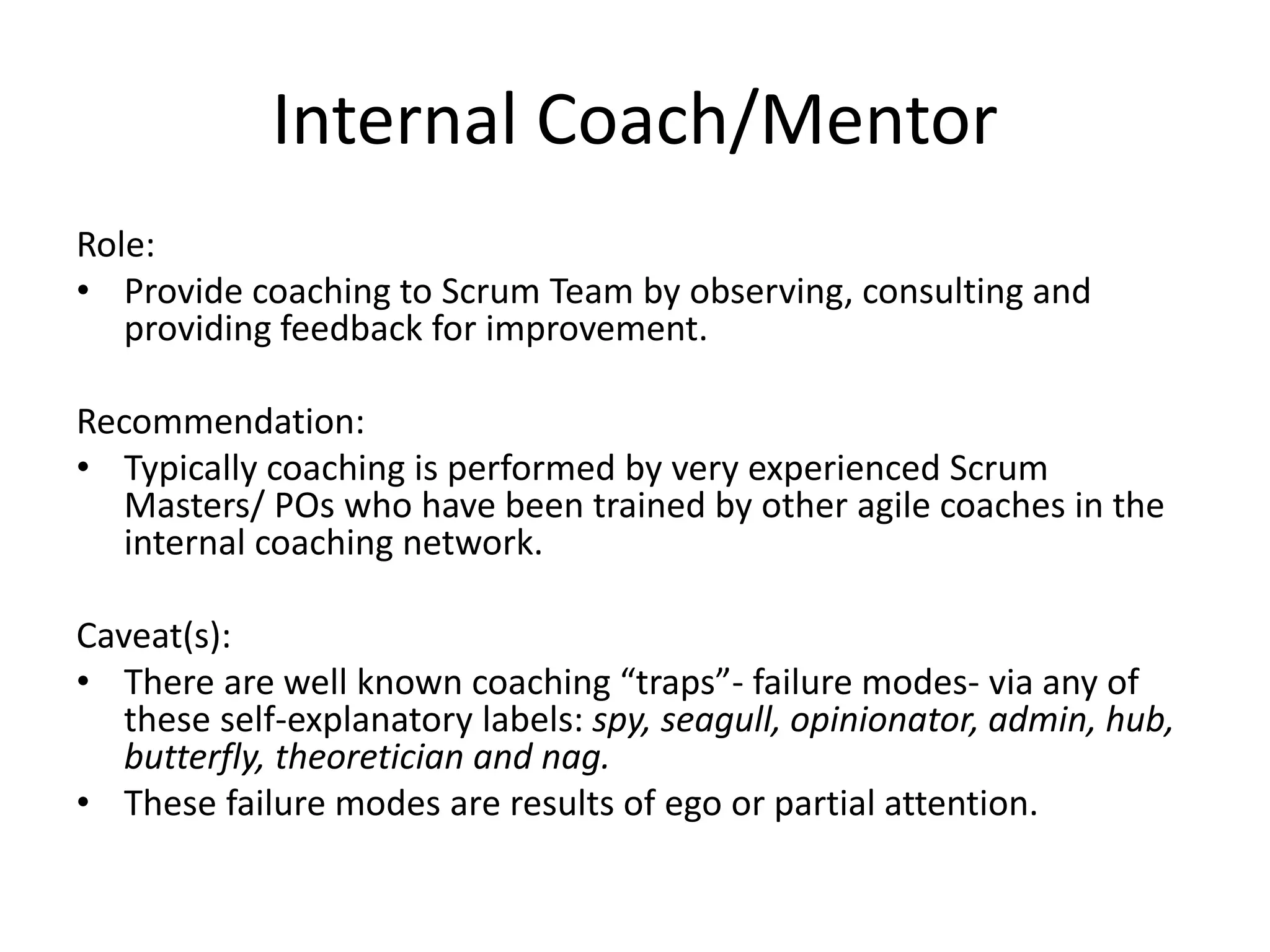 Internal Coach/Mentor
Role:
• Provide coaching to Scrum Team by observing, consulting and
providing feedback for improvement.
Recommendation:
• Typically coaching is performed by very experienced Scrum
Masters/ POs who have been trained by other agile coaches in the
internal coaching network.
Caveat(s):
• There are well known coaching “traps”- failure modes- via any of
these self-explanatory labels: spy, seagull, opinionator, admin, hub,
butterfly, theoretician and nag.
• These failure modes are results of ego or partial attention.
 