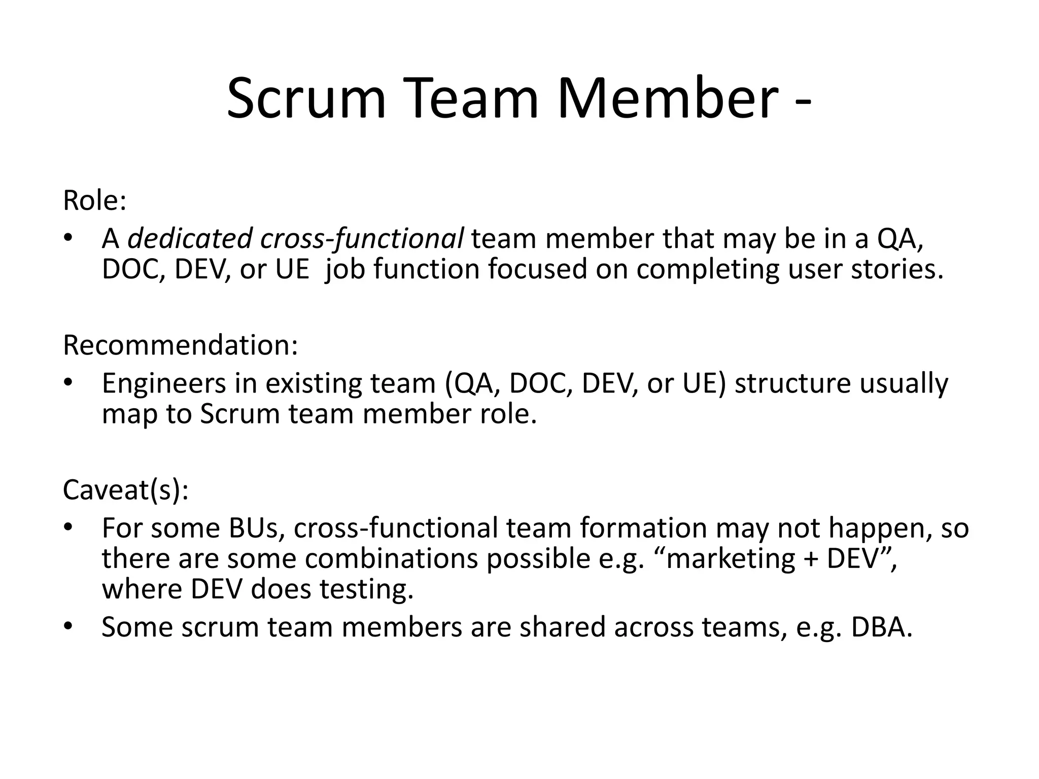 Scrum Team Member -
Role:
• A dedicated cross-functional team member that may be in a QA,
DOC, DEV, or UE job function focused on completing user stories.
Recommendation:
• Engineers in existing team (QA, DOC, DEV, or UE) structure usually
map to Scrum team member role.
Caveat(s):
• For some BUs, cross-functional team formation may not happen, so
there are some combinations possible e.g. “marketing + DEV”,
where DEV does testing.
• Some scrum team members are shared across teams, e.g. DBA.
 