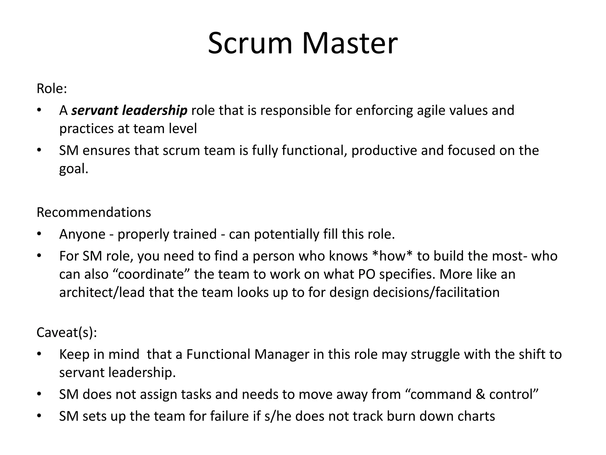 Scrum Master
Role:
• A servant leadership role that is responsible for enforcing agile values and
practices at team level
• SM ensures that scrum team is fully functional, productive and focused on the
goal.
Recommendations
• Anyone - properly trained - can potentially fill this role.
• For SM role, you may want to find a person who knows *how* to “Get Things
Done” with excellent facilitation skills, someone who can get the best out of team
to work on what PO specifies. This is very much like an architect/lead that the
team looks up to for design decisions/facilitation.
Caveat(s):
• Keep in mind that a Functional Manager in this role may struggle with the shift to
servant leadership.
• SM does not assign tasks and needs to move away from “command & control”
• SM sets up the team for failure if s/he does not track burn down charts and/or
CFDs
 