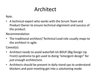 Architect
Role:
• A technical expert who works with the Scrum Team and
Product Owner to ensure technical alignment and success of
the product.
Recommendation
• The traditional architect/ Technical Lead role usually maps to
the architect in agile.
Caveat(s):
• Architect needs to avoid waterfall-ish BDUF (Big Design Up
Front) syndrome to get used to doing “emergent design” for
just enough architecture.
• Architects should be present in daily stand ups to understand
blockers and post-meeting get into a solutioning mode
 