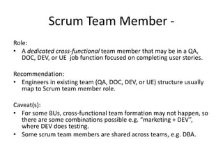Scrum Team Member -
Role:
• A dedicated cross-functional team member that may be in a QA,
DOC, DEV, or UE job function focused on completing user stories.
Recommendation:
• Engineers in existing team (QA, DOC, DEV, or UE) structure usually
map to Scrum team member role.
Caveat(s):
• For some BUs, cross-functional team formation may not happen, so
there are some combinations possible e.g. “marketing + DEV”,
where DEV does testing.
• Some scrum team members are shared across teams, e.g. DBA.
 