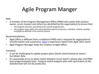 Agile Program Manger
Role:
• A member of the Program Management Office (PMO) who works with product
owner, scrum masters and others (as identified by the organization) to ensure that:
– the program executes according to the overall program plan,
– the program stays within the committed boundaries (resources, schedule, content, quality)
and goals as defined in the commit process
Recommendations:
• Agile Office is different from a traditional PMO and is required for organizational
transformation and sustenance. Here is experience report from Agile 2011 event.
• Agile Program Manager leads the creation of Agile Office.
Caveat(s):
• It can be challenging to update project plans (Gantt charts) based on team’s
burndown data.
• It’s reasonable to try to attain match between scrum team’s release plan and PMO
level program/project plan. Trying to match program plan with sprint plans at the
detailed level will not be productive.
 