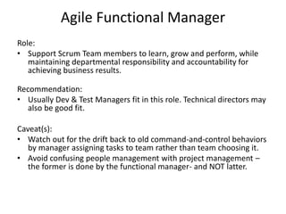 Agile Functional Manager
Role:
• Support Scrum Team members to learn, grow and perform, while
maintaining departmental responsibility and accountability for
achieving business results.
Recommendation:
• Usually Dev & Test Managers fit in this role. Technical directors may
also be good fit.
Caveat(s):
• Watch out for the drift back to old command-and-control behaviors
by manager assigning tasks to team rather than team choosing it.
• Avoid confusing people management with project management –
the former is done by the functional manager- and NOT latter.
 