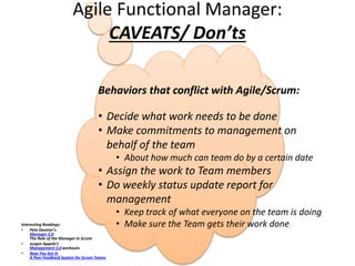 Agile Functional Manager:
CAVEATS/ Don’ts
Interesting Readings:
• Pete Deemer’s
Manager 2.0:
The Role of the Manager in Scrum
• Jurgen Appelo’s
Management 3.0 workouts
• Now You See It:
A Peer Feedback System for Scrum Teams
Behaviors that conflict with Agile/Scrum:
• Decide what work needs to be done
• Make commitments to management on
behalf of the team
• About how much can team do by a certain date
• Assign the work to Team members
• Do weekly status update report for
management
• Keep track of what everyone on the team is doing
• Make sure the Team gets their work done
 