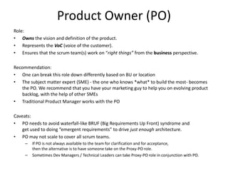 Product Owner (PO)
Role:
• Owns the vision and definition of the product.
• Represents the VoC (voice of the customer).
• Ensures that the scrum team(s) work on “right things” from the business perspective.
Recommendation:
• One can break this role down differently based on BU or location
• The subject matter expert (SME) - the one who knows *what* to build the most- becomes
the PO. We recommend that you have your marketing guy to help you on evolving product
backlog, with the help of other SMEs
• Traditional Product Manager works with the PO
Caveats:
• PO needs to avoid waterfall-like BRUF (Big Requirements Up Front) syndrome and
get used to doing “emergent requirements” to drive just enough architecture.
• PO may not scale to cover all scrum teams.
– If PO is not always available to the team for clarification and for acceptance,
then the alternative is to have someone take on the Proxy-PO role.
– Sometimes Dev Managers / Technical Leaders can take Proxy-PO role in conjunction with PO.
 