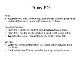 Proxy-PO
Role:
• Assists the PO with story writing, even though PO owns prioritizing
and validating stories along with acceptance criteria.
Recommendation:
• Proxy-PO is ideally co-resident with distributed scrum team.
• Proxy-PO is needed due to location & band-width issues of PO,
• Typically, Director of Product Marketing assigns proxy-PO.
Caveats:
• Watch out for tacit information lost in translation between PO &
the Proxy.
• Not having Proxy-PO may cause back-ending during iteration.
 