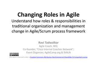 Changing Roles in Agile
Understand how roles & responsibilities in
traditional organization and management
change in Agile/Scrum process framework
Ravi Tadwalkar
Agile Coach, WD;
Co-founder, “Cisco Internal Coaches Network”;
Event Organizer, AgileCamp.org & SVALN
This work is licensed under a Creative Commons Attribution-NonCommercial-ShareAlike 3.0 Unported License.
 