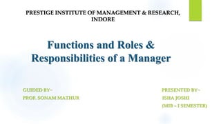 Functions and Roles &
Responsibilities of a Manager
GUIDED BY~ PRESENTED BY~
PROF. SONAM MATHUR ISHA JOSHI
(MIB – I SEMESTER)
PRESTIGE INSTITUTE OF MANAGEMENT & RESEARCH,
INDORE
 