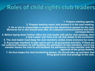 1. Prepare meeting agenda.
2. Prepare meeting report and present it in the next meeting.
3. He or she is responsible to implement the resolutions passed by the club.
Moreover he or she should look after all outbound communications and letter
correspondence.
4. Before laying down his/her office the club leader will call for club meeting, elect
a new Leader and hand over all club duties to the successor.
5. The club leader must keep the club members united, know everyone by name.
6. Encourage members to take active part in all group/club activities. If there are
not sufficient members he will facilitate the admission of new members, and if any
member leaves the club he will facilitate the admission of new member with the
approval of the group leaders.
7. He thus keeps the club functioning always. He should take up activities that
bring good name and prestige to the club.
 
