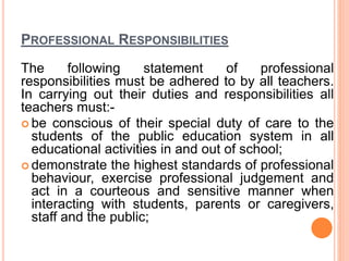 PROFESSIONAL RESPONSIBILITIES
The following statement of professional
responsibilities must be adhered to by all teachers.
In carrying out their duties and responsibilities all
teachers must:-
 be conscious of their special duty of care to the
students of the public education system in all
educational activities in and out of school;
 demonstrate the highest standards of professional
behaviour, exercise professional judgement and
act in a courteous and sensitive manner when
interacting with students, parents or caregivers,
staff and the public;
 