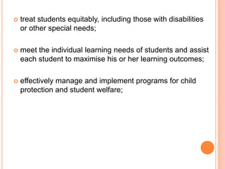  treat students equitably, including those with disabilities
or other special needs;
 meet the individual learning needs of students and assist
each student to maximise his or her learning outcomes;
 effectively manage and implement programs for child
protection and student welfare;
 