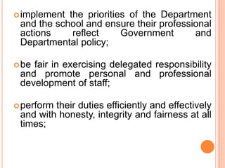 implement the priorities of the Department
and the school and ensure their professional
actions reflect Government and
Departmental policy;
be fair in exercising delegated responsibility
and promote personal and professional
development of staff;
perform their duties efficiently and effectively
and with honesty, integrity and fairness at all
times;
 