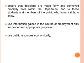  ensure that decisions are made fairly and conveyed
promptly both within the Department and to those
students and members of the public who have a right to
know.
 use information gained in the course of employment only
for proper and appropriate purposes
 use public resources economically,
 