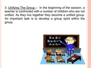 3. Unifying The Group :- In the beginning of the session, a
teacher is confronted with a number of children who are not
unified. As they live together they become a unified group.
An important task is to develop a group spirit within the
group.
 
