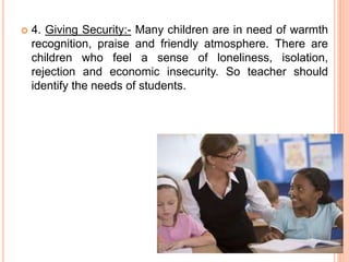  4. Giving Security:- Many children are in need of warmth
recognition, praise and friendly atmosphere. There are
children who feel a sense of loneliness, isolation,
rejection and economic insecurity. So teacher should
identify the needs of students.
 
