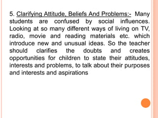 5. Clarifying Attitude, Beliefs And Problems:- Many
students are confused by social influences.
Looking at so many different ways of living on TV,
radio, movie and reading materials etc. which
introduce new and unusual ideas. So the teacher
should clarifies the doubts and creates
opportunities for children to state their attitudes,
interests and problems, to talk about their purposes
and interests and aspirations
 
