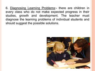 6. Diagnosing Learning Problems:- there are children in
every class who do not make expected progress in their
studies, growth and development. The teacher must
diagnose the learning problems of individual students and
should suggest the possible solutions.
 