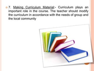  7. Making Curriculum Material:- Curriculum plays an
important role in the course. The teacher should modify
the curriculum in accordance with the needs of group and
the local community
 