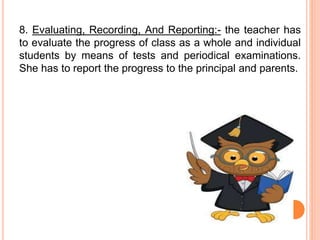 8. Evaluating, Recording, And Reporting:- the teacher has
to evaluate the progress of class as a whole and individual
students by means of tests and periodical examinations.
She has to report the progress to the principal and parents.
 
