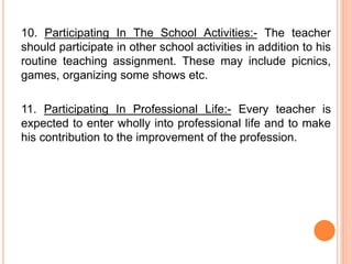 10. Participating In The School Activities:- The teacher
should participate in other school activities in addition to his
routine teaching assignment. These may include picnics,
games, organizing some shows etc.
11. Participating In Professional Life:- Every teacher is
expected to enter wholly into professional life and to make
his contribution to the improvement of the profession.
 