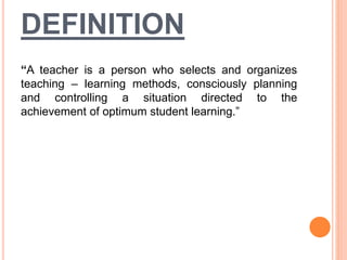 DEFINITION
“A teacher is a person who selects and organizes
teaching – learning methods, consciously planning
and controlling a situation directed to the
achievement of optimum student learning.”
 