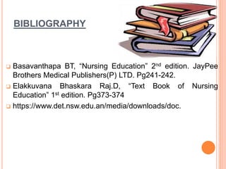 BIBLIOGRAPHY
 Basavanthapa BT, “Nursing Education” 2nd edition. JayPee
Brothers Medical Publishers(P) LTD. Pg241-242.
 Elakkuvana Bhaskara Raj.D, “Text Book of Nursing
Education” 1st edition. Pg373-374
 https://www.det.nsw.edu.an/media/downloads/doc.
 