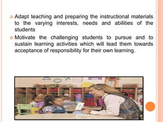  Adapt teaching and preparing the instructional materials
to the varying interests, needs and abilities of the
students
 Motivate the challenging students to pursue and to
sustain learning activities which will lead them towards
acceptance of responsibility for their own learning.
 