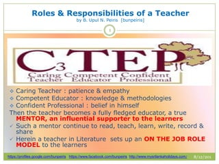 Roles & Responsibilities of a Teacher
by B. Upul N. Peiris [bunpeiris]
8/12/201
3
https://profiles.google.com/bunpeiris https://www.facebook.com/bunpeiris http://www.mysrilankaholidays.com/
1
 Caring Teacher : patience & empathy
 Competent Educator : knowledge & methodologies
 Confident Professional : belief in himself
Then the teacher becomes a fully fledged educator, a true
MENTOR, an influential supporter to the learners
 Such a mentor continue to read, teach, learn, write, record &
share
 Herein a teacher in Literature sets up an ON THE JOB ROLE
MODEL to the learners
 