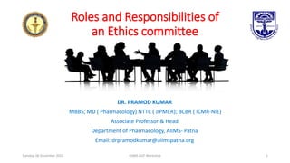 Roles and Responsibilities of
an Ethics committee
DR. PRAMOD KUMAR
MBBS; MD ( Pharmacology) NTTC ( JIPMER); BCBR ( ICMR-NIE)
Associate Professor & Head
Department of Pharmacology, AIIMS- Patna
Email: drpramodkumar@aiimspatna.org
Tuesday, 06 December 2022 IGIMS GCP Workshop 1
 