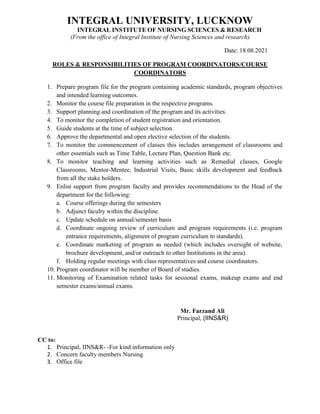 INTEGRAL UNIVERSITY, LUCKNOW
INTEGRAL INSTITUTE OF NURSING SCIENCES & RESEARCH
(From the office of Integral Institute of Nursing Sciences and research)
Date: 18.08.2021
ROLES & RESPONSIBILITIES OF PROGRAM COORDINATORS/COURSE
COORDINATORS
1. Prepare program file for the program containing academic standards, program objectives
and intended learning outcomes.
2. Monitor the course file preparation in the respective programs.
3. Support planning and coordination of the program and its activities.
4. To monitor the completion of student registration and orientation.
5. Guide students at the time of subject selection.
6. Approve the departmental and open elective selection of the students.
7. To monitor the commencement of classes this includes arrangement of classrooms and
other essentials such as Time Table, Lecture Plan, Question Bank etc.
8. To monitor teaching and learning activities such as Remedial classes, Google
Classrooms, Mentor-Mentee, Industrial Visits, Basic skills development and feedback
from all the stake holders.
9. Enlist support from program faculty and provides recommendations to the Head of the
department for the following:
a. Course offerings during the semesters
b. Adjunct faculty within the discipline
c. Update schedule on annual/semester basis
d. Coordinate ongoing review of curriculum and program requirements (i.e. program
entrance requirements, alignment of program curriculum to standards).
e. Coordinate marketing of program as needed (which includes oversight of website,
brochure development, and/or outreach to other Institutions in the area).
f. Holding regular meetings with class representatives and course coordinators.
10. Program coordinator will be member of Board of studies.
11. Monitoring of Examination related tasks for sessional exams, makeup exams and end
semester exams/annual exams.
Mr. Farzand Ali
Principal, (IINS&R)
CC to:
1. Principal, IINS&R- -For kind information only
2. Concern faculty members Nursing
3. Office file
 