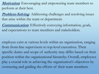 Motivation: Encouraging and empowering team members to
perform at their best.
Problem-Solving: Addressing challenges and resolving issues
that arise within the team or department.
Communication: Effectively conveying information, goals,
and expectations to team members and stakeholders.
employee exist at various levels within an organization, ranging
from front-line supervisors to top-level executives. Their
specific duties and scope of authority may differ based on their
position within the organizational hierarchy. Overall, employees
play a crucial role in achieving the organization's objectives by
overseeing and guiding the efforts of their team members.
 