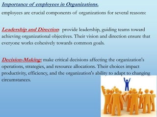 Importance of employees in Organizations.
employees are crucial components of organizations for several reasons:
Leadership and Direction: provide leadership, guiding teams toward
achieving organizational objectives. Their vision and direction ensure that
everyone works cohesively towards common goals.
Decision-Making: make critical decisions affecting the organization's
operations, strategies, and resource allocations. Their choices impact
productivity, efficiency, and the organization's ability to adapt to changing
circumstances.
 