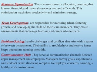 Resource Optimization: They oversee resource allocation, ensuring that
human, financial, and material resources are used efficiently. This
optimization maximizes productivity and minimizes wastage.
Team Development: are responsible for nurturing talent, fostering
growth, and developing the skills of their team members. They create
environments that encourage learning and career advancement.
Problem-Solving: handle challenges and conflicts that arise within teams
or between departments. Their ability to troubleshoot and resolve issues
keeps operations running smoothly.
Communication Hub: They serve as communication channels between
upper management and employees. Managers convey goals, expectations,
and feedback while also being receptive to employee concerns, ensuring a
healthy work environment.
 