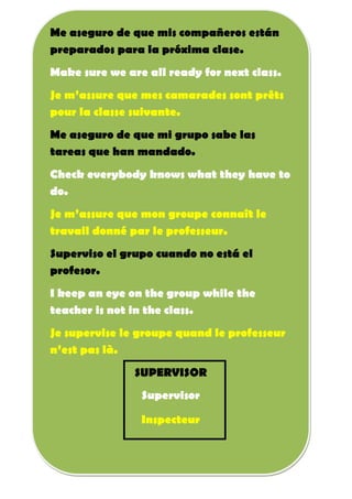 Me aseguro de que mis compañeros están
preparados para la próxima clase.
Make sure we are all ready for next class.
Je m’assure que mes camarades sont prêts
pour la classe suivante.
Me aseguro de que mi grupo sabe las
tareas que han mandado.
Check everybody knows what they have to
do.
Je m’assure que mon groupe connaît le
travail donné par le professeur.
Superviso el grupo cuando no está el
profesor.
I keep an eye on the group while the
teacher is not in the class.
Je supervise le groupe quand le professeur
n’est pas là.
SUPERVISOR
Supervisor
Inspecteur
 