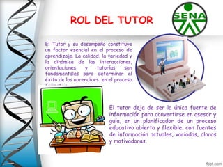 ROL DEL TUTOR
El Tutor y su desempeño constituye
un factor esencial en el proceso de
aprendizaje. La calidad, la variedad y
la dinámica de las interacciones,
orientaciones y tutorías son
fundamentales para determinar el
éxito de los aprendices en el proceso
formativo.
El tutor deja de ser la única fuente de
información para convertirse en asesor y
guía, en un planificador de un proceso
educativo abierto y flexible, con fuentes
de información actuales, variadas, claras
y motivadoras.
 