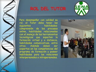 ROL DEL TUTOR
Para desempeñar con calidad su
rol, el Tutor debe tener las
siguientes habilidades:
comprensión de los procesos
online, habilidades relacionadas
con el manejo de las herramientas
tecnológicas que soportan la
formación virtual y a distancia,
habilidades comunicativas, entre
otros. Además deben ser
expertos en las competencias del
programa de formación y poseer
habilidades para las relaciones
interpersonales e intrapersonales.
 
