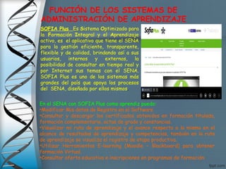 FUNCIÓN DE LOS SISTEMAS DE
ADMINISTRACIÓN DE APRENDIZAJE
SOFIA Plus Es Sistema Optimizado para
la Formación Integral y el Aprendizaje
activo, es  el aplicativo que tiene el SENA
para la gestión eficiente, transparente,
flexible y de calidad, brindando así a sus
usuarios, internos y externos, la
posibilidad de consultar en tiempo real y
por Internet sus temas con el SENA.
SOFIA Plus es uno de los sistemas más
grandes del país que apoya los procesos
del  SENA, diseñado por ellos mismos.
En el SENA con SOFIA Plus como aprendiz puedo:
•Modificar Mis datos de Registro en el Software
•Consultar y descargar los certificados obtenidos en formación titulada,
formación complementaria, actas de grado y constancias.
•Visualizar mi ruta de aprendizaje y el avance respecto a la misma en el
alcance de resultados de aprendizaje y competencias, también en la ruta
de aprendizaje se visualiza el registro de etapa productiva.
•Utilizar Herramientas E-learning (Moodle – Blackboard) para obtener
formación Virtual.
•Consultar oferta educativa e inscripciones en programas de formación
 