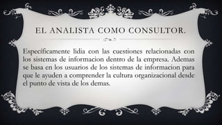 EL ANALISTA COMO CONSULTOR.
Específicamente lidia con las cuestiones relacionadas con
los sistemas de informacion dentro de la empresa. Ademas
se basa en los usuarios de los sistemas de informacion para
que le ayuden a comprender la cultura organizacional desde
el punto de vista de los demas.

 