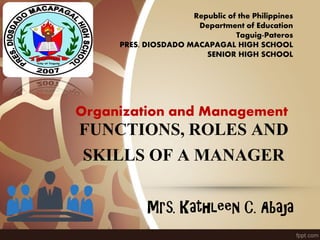 FUNCTIONS, ROLES AND
SKILLS OF A MANAGER
Mrs. Kathleen C. Abaja
Republic of the Philippines
Department of Education
Taguig-Pateros
PRES. DIOSDADO MACAPAGAL HIGH SCHOOL
SENIOR HIGH SCHOOL
Organization and Management
 