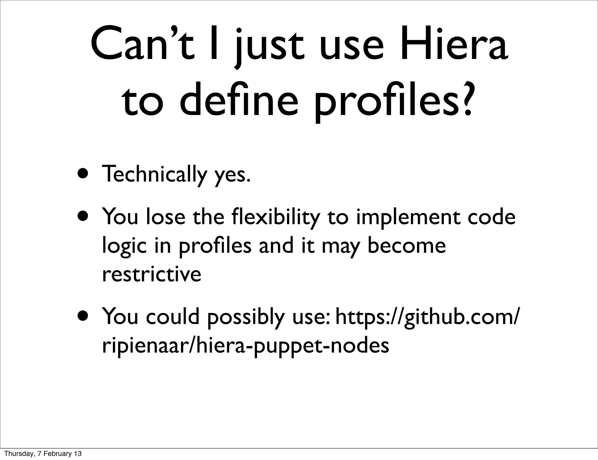 Can’t I just use Hiera
                           to deﬁne proﬁles?
                     • Technically yes.
                     • You lose the ﬂexibility to implement code
                          logic in proﬁles and it may become
                          restrictive
                     • You could possibly use: https://github.com/
                          ripienaar/hiera-puppet-nodes



Thursday, 7 February 13
 